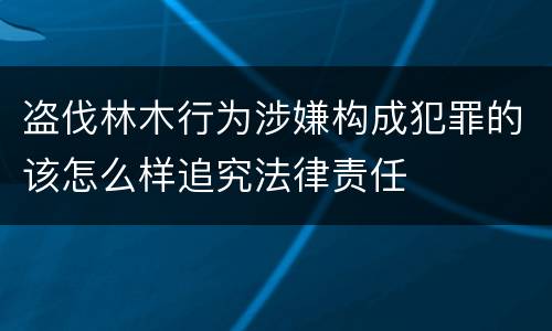 盗伐林木行为涉嫌构成犯罪的该怎么样追究法律责任