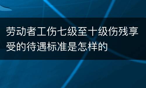 劳动者工伤七级至十级伤残享受的待遇标准是怎样的