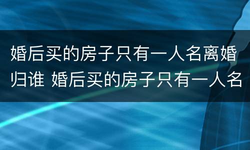 婚后买的房子只有一人名离婚归谁 婚后买的房子只有一人名的归谁离婚