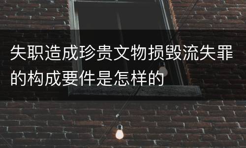 失职造成珍贵文物损毁流失罪的构成要件是怎样的