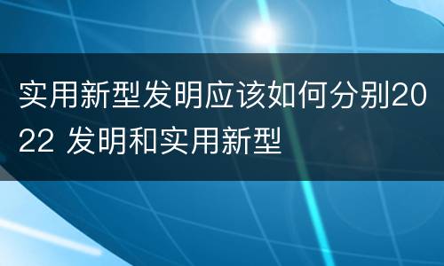 实用新型发明应该如何分别2022 发明和实用新型