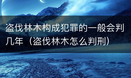 盗伐林木构成犯罪的一般会判几年（盗伐林木怎么判刑）