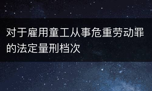 对于雇用童工从事危重劳动罪的法定量刑档次