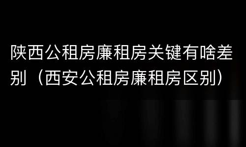 陕西公租房廉租房关键有啥差别（西安公租房廉租房区别）