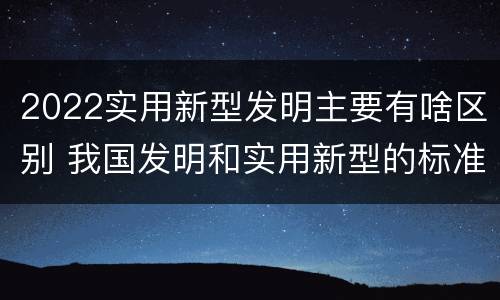 2022实用新型发明主要有啥区别 我国发明和实用新型的标准