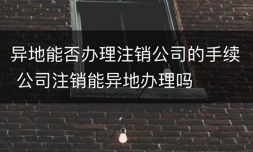 异地能否办理注销公司的手续 公司注销能异地办理吗