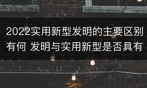 2022实用新型发明的主要区别有何 发明与实用新型是否具有实用性