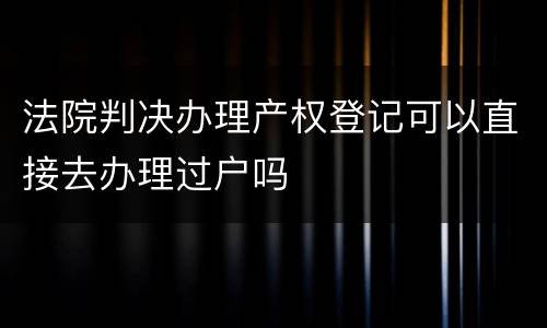 法院判决办理产权登记可以直接去办理过户吗