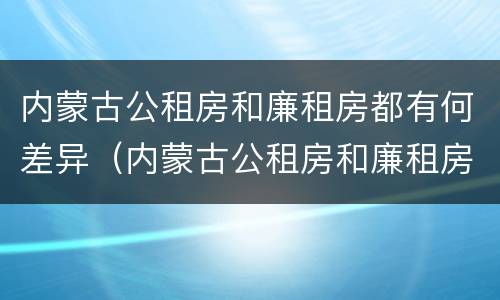 内蒙古公租房和廉租房都有何差异（内蒙古公租房和廉租房都有何差异呢）