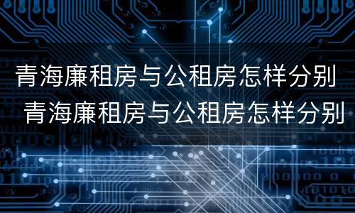 青海廉租房与公租房怎样分别 青海廉租房与公租房怎样分别认定