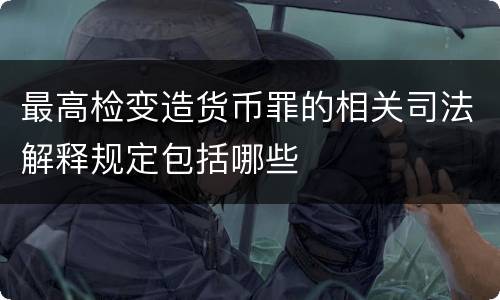 最高检变造货币罪的相关司法解释规定包括哪些