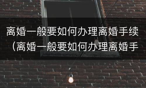 离婚一般要如何办理离婚手续（离婚一般要如何办理离婚手续流程）