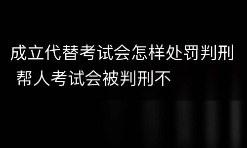 成立代替考试会怎样处罚判刑 帮人考试会被判刑不