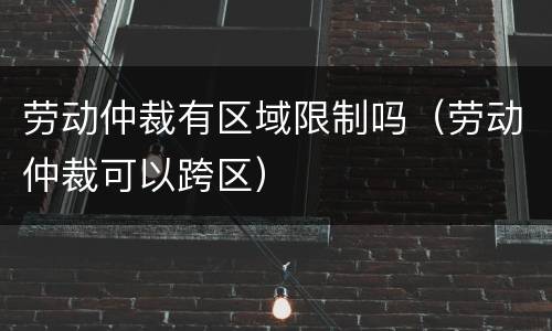 劳动仲裁有区域限制吗（劳动仲裁可以跨区）