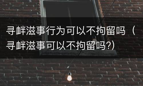 寻衅滋事行为可以不拘留吗（寻衅滋事可以不拘留吗?）
