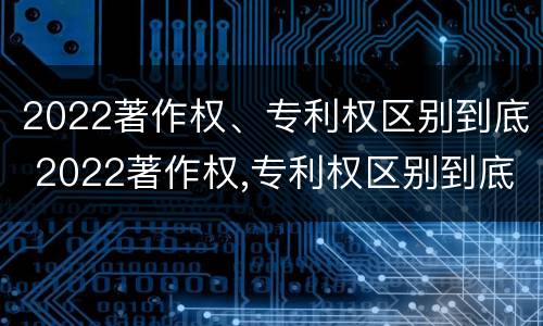 2022著作权、专利权区别到底 2022著作权,专利权区别到底有多大