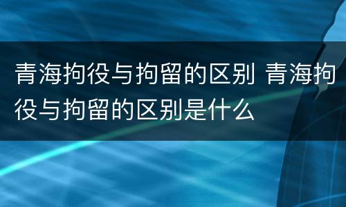 青海拘役与拘留的区别 青海拘役与拘留的区别是什么