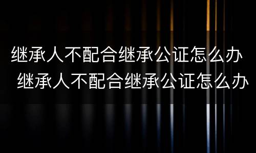 继承人不配合继承公证怎么办 继承人不配合继承公证怎么办