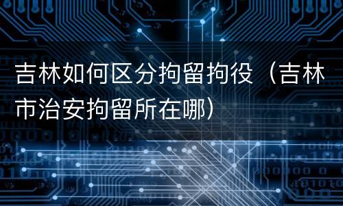 吉林如何区分拘留拘役（吉林市治安拘留所在哪）