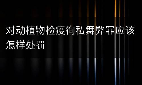 对动植物检疫徇私舞弊罪应该怎样处罚