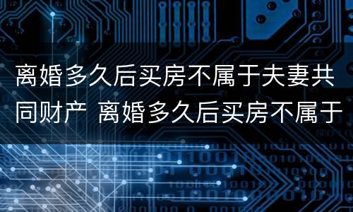 离婚多久后买房不属于夫妻共同财产 离婚多久后买房不属于夫妻共同财产呢