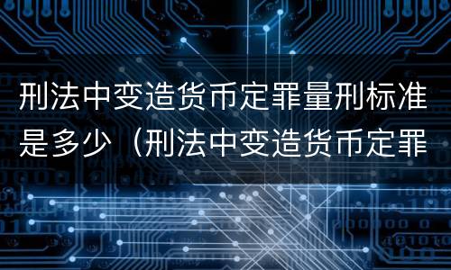刑法中变造货币定罪量刑标准是多少（刑法中变造货币定罪量刑标准是多少）