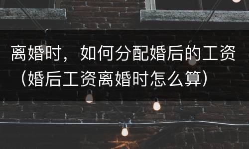 离婚时，如何分配婚后的工资（婚后工资离婚时怎么算）