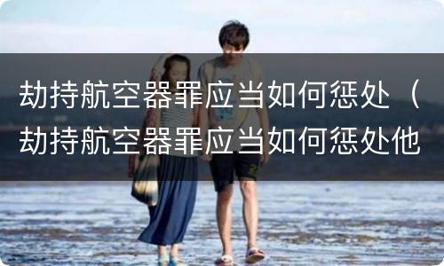 劫持航空器罪应当如何惩处（劫持航空器罪应当如何惩处他人）