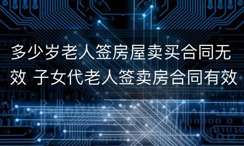 多少岁老人签房屋卖买合同无效 子女代老人签卖房合同有效吗