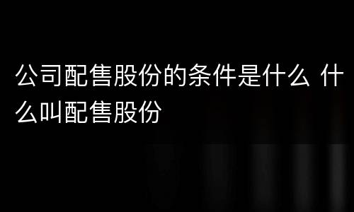 公司配售股份的条件是什么 什么叫配售股份