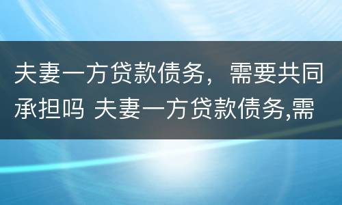 夫妻一方贷款债务，需要共同承担吗 夫妻一方贷款债务,需要共同承担吗