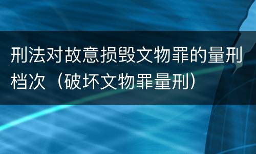 刑法对故意损毁文物罪的量刑档次（破坏文物罪量刑）
