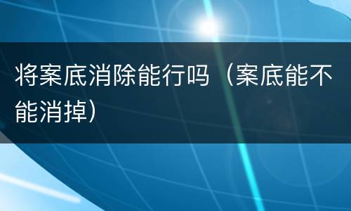 将案底消除能行吗（案底能不能消掉）