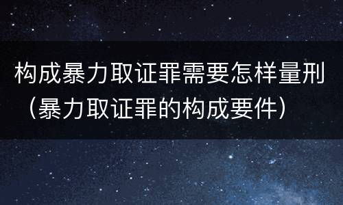 构成暴力取证罪需要怎样量刑（暴力取证罪的构成要件）