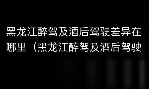 黑龙江醉驾及酒后驾驶差异在哪里（黑龙江醉驾及酒后驾驶差异在哪里查）