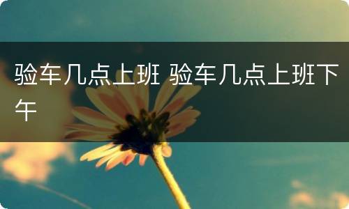 验车几点上班 验车几点上班下午