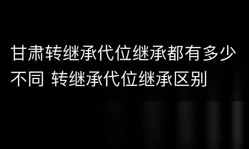 甘肃转继承代位继承都有多少不同 转继承代位继承区别