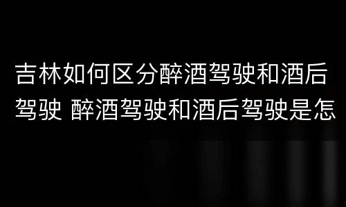 吉林如何区分醉酒驾驶和酒后驾驶 醉酒驾驶和酒后驾驶是怎么区分的