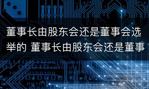 董事长由股东会还是董事会选举的 董事长由股东会还是董事会选举的权利