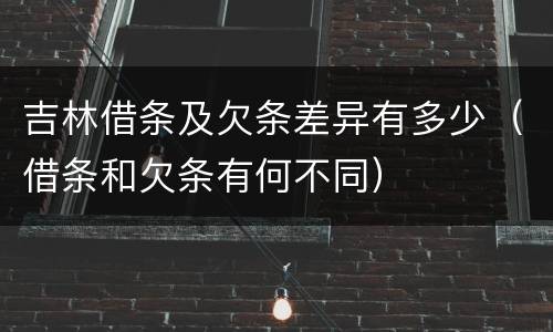 吉林借条及欠条差异有多少（借条和欠条有何不同）