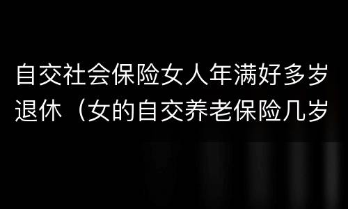 自交社会保险女人年满好多岁退休（女的自交养老保险几岁退休）