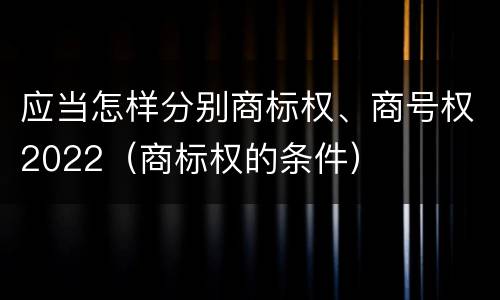 应当怎样分别商标权、商号权2022（商标权的条件）