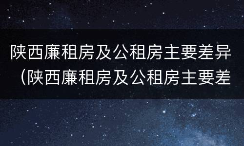 陕西廉租房及公租房主要差异（陕西廉租房及公租房主要差异有哪些）