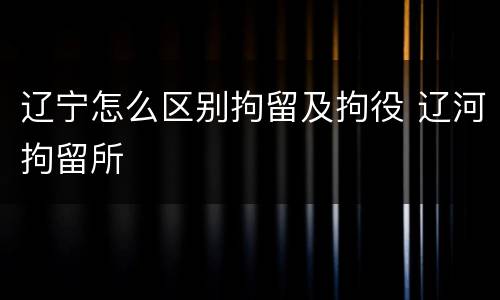 辽宁怎么区别拘留及拘役 辽河拘留所