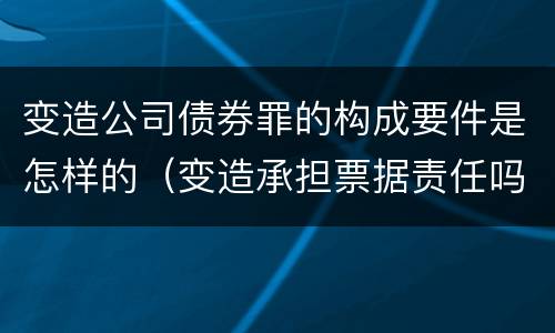 变造公司债券罪的构成要件是怎样的（变造承担票据责任吗）