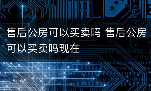 售后公房可以买卖吗 售后公房可以买卖吗现在