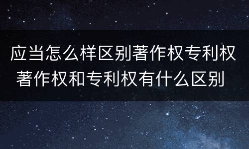 应当怎么样区别著作权专利权 著作权和专利权有什么区别