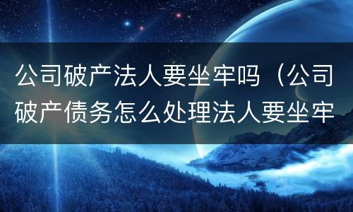 公司破产法人要坐牢吗（公司破产债务怎么处理法人要坐牢吗?）