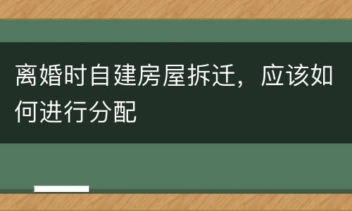 离婚时自建房屋拆迁，应该如何进行分配