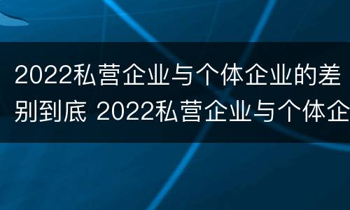 2022私营企业与个体企业的差别到底 2022私营企业与个体企业的差别到底多大